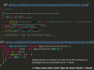 (cf.  spray-­‐rouLng/src/main/scala/spray/rouLng/DirecLve.scala)
(cf.  spray-­‐rouLng/src/main/scala/spray/rouLng/ApplyConverter.scala)
ApplyConverter  va  renvoyer  un  In  qui  est  en  fait  une  Route.  Le  
pimpApply  renvoi  une  foncLon  hac.In  =>  Route    
!
=>  Nous  avons  donc  notre  Type  de  retour  Route  =>  Route
 