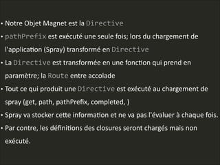 • Notre  Objet  Magnet  est  la  Directive  
• pathPrefix  est  exécuté  une  seule  fois;  lors  du  chargement  de  
l'applicaLon  (Spray)  transformé  en  Directive  
• La  Directive  est  transformée  en  une  foncLon  qui  prend  en  
paramètre;  la  Route  entre  accolade  
• Tout  ce  qui  produit  une  Directive  est  exécuté  au  chargement  de  
spray  (get,  path,  pathPreﬁx,  completed,  )  
• Spray  va  stocker  ceAe  informaLon  et  ne  va  pas  l'évaluer  à  chaque  fois.    
• Par  contre,  les  déﬁniLons  des  closures  seront  chargés  mais  non  
exécuté.  
 