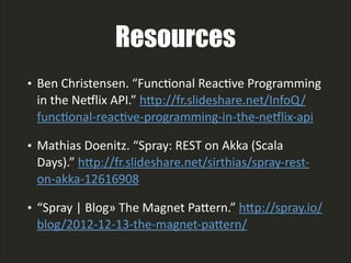 Resources
• Ben  Christensen.  “FuncLonal  ReacLve  Programming  
in  the  Nexlix  API.”  hAp://fr.slideshare.net/InfoQ/
funcLonal-­‐reacLve-­‐programming-­‐in-­‐the-­‐nexlix-­‐api    
• Mathias  Doenitz.  “Spray:  REST  on  Akka  (Scala  
Days).”  hAp://fr.slideshare.net/sirthias/spray-­‐rest-­‐
on-­‐akka-­‐12616908    
• “Spray  |  Blog »  The  Magnet  PaAern.”  hAp://spray.io/
blog/2012-­‐12-­‐13-­‐the-­‐magnet-­‐paAern/  
 