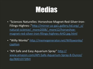 Medias
• “Sciences  Naturelles:  Horseshoe-­‐Magnet-­‐Red-­‐Silver-­‐Iron-­‐
Filings-­‐Highres-­‐.”hAp://mirror-­‐us-­‐ga1.gallery.hd.org/_c/
natural-­‐science/_more2008/_more12/horseshoe-­‐
magnet-­‐red-­‐silver-­‐iron-­‐ﬁlings-­‐highres-­‐AHD.jpg.html    
• “Willy  Wonka”  hAp://memegenerator.net/Willywonka/
capLon    
• “API  Safe  and  Easy  Aquarium  Spray”  hAp://
www.amazon.com/API-­‐Safe-­‐Aquarium-­‐Spray-­‐8-­‐Ounce/
dp/B001D728VI
 