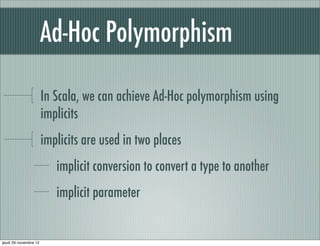 Ad-Hoc Polymorphism

                       In Scala, we can achieve Ad-Hoc polymorphism using
                       implicits
                       implicits are used in two places
                          implicit conversion to convert a type to another
                          implicit parameter


jeudi 29 novembre 12
 