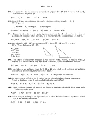Danny Perich C.
www.sectormatematica.cl
102. Los perímetros de dos polígonos semejantes P y Q son 45 y 54. El lado mayor de P es 15,
¿cuál es el lado mayor de Q?
A) 5 B) 6 C) 15 D) 18 E) 24
103. En un triángulo las medidas de los ángulos interiores están en la razón 4 : 9 : 5.
El triángulo es
I) Isósceles II) Rectángulo III) Acutángulo
A) Sólo I B) Sólo II C) Sólo III D) Sólo I y II E) Sólo I y III
104. Calcular la altura de un árbol que proyecta una sombra de 4,2 metros, si se sabe que un
poste de 2,5 metros de altura proyecta, en el mismo momento, una sombra de 1,4 metros.
A) 2,35 m. B) 4,2 m. C) 5,3 m. D) 7,5 m. E) 15 m.
105. Los triángulos ABC y DEF son semejantes. = 6 cm., = 12 cm., = 10 cm. y
= 7,5 cm. Determinar + .
A) 7,2 cm.
B) 12,5 cm.
C) 19,5 cm.
D) 19,7 cm.
E) 24,5 cm.
106. Tres árboles se encuentran alineados. El más pequeño mide 2 metros, el mediano mide 3,5
metros. Si la distancia entre cada árbol es de 15 metros, ¿cuánto mide el árbol más alto?
A) 3,5 m. B) 5 m. C) 5,5 m. D) 7 m. E) 15 m.
107. Los lados de un polígono miden 6, 9, 12 y 15 cm. ¿Cuál es el perímetro del polígono
semejante al anterior si su lado mayor mide 20 cm?
A) 42 cm. B) 47 cm. C) 56 cm. D) 62 cm. E) Ninguna de las anteriores
108. La sombra de un edificio es de 50 metros y a esa misma hora la sombra de una casa de
5 metros de altura, es de 10 metros. ¿Cuál es la altura del edificio?
A) 10 m. B) 25 m. C) 45 m. D) 50 m. E) 100 m.
109. En un triángulo isósceles las medidas del ángulo de la base y del vértice están en la razón
1:3; el ángulo mayor mide
A) 36º B) 45º C) 90º D) 108º E) 135º
110. En un triángulo rectángulo los segmentos que la altura determina sobre la hipotenusa miden
16 y 36. El área del triángulo es
A) 39 B) 78 C) 108 D) 216 E) 624
F
E
D
C
A B
 