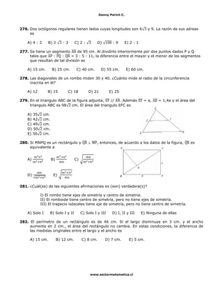 Danny Perich C.
www.sectormatematica.cl
276. Dos octógonos regulares tienen lados cuyas longitudes son 6 y 9. La razón de sus aéreas
es
A) 4 : 3 B) 2 : 3 C) 2 : D) : 9 E) 2 : 1
277. Se tiene un segmento de 95 cm. Al dividirlo interiormente por dos puntos dados P y Q
tales que : : = 3 : 5 : 11, la diferencia entre el mayor y el menor de los segmentos
que resultan de tal división es
A) 15 cm. B) 25 cm. C) 40 cm. D) 55 cm. E) 60 cm.
278. Las diagonales de un rombo miden 30 y 40. ¿Cuánto mide el radio de la circunferencia
inscrita en él?
A) 12 B) 15 C) 18 D) 21 E) 25
279. En el triangulo ABC de la figura adjunta, // . Además = a, = 1,4a y el área del
triangulo ABC es 98 cm. El área del triangulo EFC es
A) 35 cm.
B) 42 cm.
C) 49 cm.
D) 50 cm.
E) 56 cm.
280. Si MNPQ es un rectángulo y ⊥ , entonces, de acuerdo a los datos de la figura, es
equivalente a
A) B) C)
D) E)
281. ¿Cuál(es) de las siguientes afirmaciones es (son) verdadera(s)?
I) El rombo tiene ejes de simetría y centro de simetría.
II) El romboide tiene centro de simetría, pero no tiene ejes de simetría.
III) El trapecio isósceles tiene eje de simetría, pero no tiene centro de simetría.
A) Solo I B) Solo I y II C) Solo I y III D) I, II y III E) Ninguna de ellas
282. El perímetro de un rectángulo es de 46 cm. Si el largo disminuye en 3 cm. y el ancho
aumenta en 2 cm., el área del rectángulo no cambia. En estas condiciones, la diferencia de
las medidas originales entre el largo y el ancho es
A) 15 cm. B) 12 cm. C) 8 cm. D) 7 cm. E) 5 cm.
 