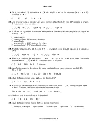 Danny Perich C.
www.sectormatematica.cl
19. Si el punto P(-2, 7) se traslada a P’(4, -1), según el vector de traslación (x – 1, y + 2).
Entonces x + y =
A) -3 B) -1 C) 0 D) 1 E) 2
20. Una circunferencia de centro (4, 2) y que contiene al punto (0, 0), rota 90º respecto al origen.
El nuevo centro está ubicado en
A) (-2, -4) B) (-2, 4) C) (-4, 2) D) (-4, -2) E) (4, -2)
21. ¿Cuál de las siguientes alternativas corresponde a una trasformación del punto (-2, -1) en el
punto (-1, 2)?
A) una traslación
B) una rotación en 90º respecto al origen
C) una reflexión
D) una rotación en 180º respecto del origen
E) una rotación en 270º respecto del origen
22. Trasladar el punto A(4, -3) al punto B(2, -1) y luego al punto C(-3,5), equivale a la traslación
única
A) (-7, 8) B) (3, 1) C) (1, 2) D) (-1, 4) E) (6, -4)
23. Al rotar el cuadrado de vértices A(1, 1), B(4, 1), C(1, 4) y D(4, 4) en 90º y luego trasladarlo
según el vector (1, -1), el vértice que queda sobre el origen es
A) D B) C C) B D) A E) Ninguno
24. La reflexión, respecto del origen, del punto medio del trazo cuyos extremos son A(6, 2) y
B(-4, 4) es
A) (1, 3) B) (1, -3) C) (-1, -3) D) (-1, 3) E) (1, 3)
25. ¿Cuál de las siguientes letras no tiene eje de simetría?
A) E B) H C) A D) Z E) O
26. Al punto (6, -4) se le aplica una traslación obteniendo el punto (12, -8). Si al punto (-3, 5) se
le aplica la misma traslación, entonces se obtiene el punto
A) (-6, 10) B) (-9, 9) C) (9, -3) D) (3, 1) E) (6, 9)
27. ¿Cuántos ejes de simetría tiene el romboide?
A) 0 B) 1 C) 2 D) 3 E) 4
28. ¿Cuál de las siguientes figuras no tiene centro de simetría?
A) Triángulo rectángulo B) Cuadrado C) Rectángulo D) Rombo E) Circunferencia
 