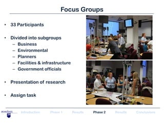 Focus Groups

• 33 Participants

• Divided into subgroups
   –   Business
   –   Environmental
   –   Planners
   –   Facilities & infrastructure
   –   Government officials


• Presentation of research

• Assign task


        Introduction   Phase 1       Results   Phase 2   Results   Conclusions
 