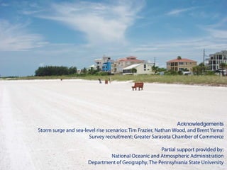 Acknowledgements
Storm surge and sea-level rise scenarios: Tim Frazier, Nathan Wood, and Brent Yarnal
                      Survey recruitment: Greater Sarasota Chamber of Commerce

                                                    Partial support provided by:
                              National Oceanic and Atmospheric Administration
                      Department of Geography, The Pennsylvania State University
 