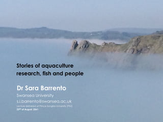 1
Stories of aquaculture
research, fish and people
Dr Sara Barrento
Swansea University
s.i.barrento@swansea.ac.uk
Lecture delivered at Prince Songkla University (PSU)
23RD of August, 2561
 