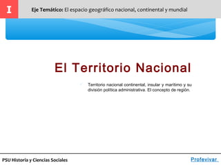 PSU Historia y Ciencias Sociales
El Territorio Nacional
I Eje Temático: El espacio geográfico nacional, continental y mundial
Profevivar
 Territorio nacional continental, insular y marítimo y su
división política administrativa. El concepto de región.
 