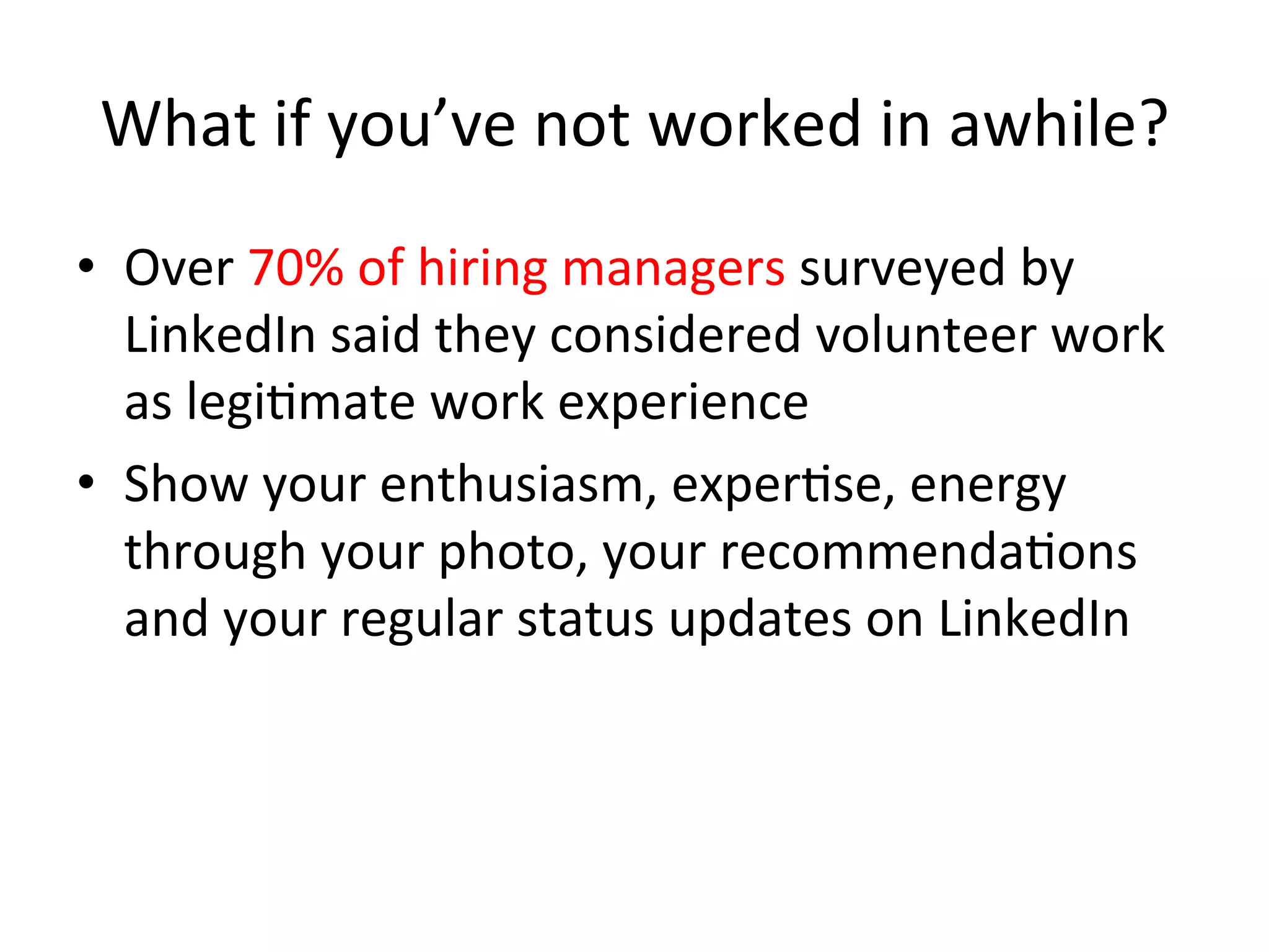 What	
  if	
  you’ve	
  not	
  worked	
  in	
  awhile?	
  
•  Over	
  70%	
  of	
  hiring	
  managers	
  surveyed	
  by	
  
LinkedIn	
  said	
  they	
  considered	
  volunteer	
  work	
  
as	
  legi-mate	
  work	
  experience	
  
•  Show	
  your	
  enthusiasm,	
  exper-se,	
  energy	
  
through	
  your	
  photo,	
  your	
  recommenda-ons	
  
and	
  your	
  regular	
  status	
  updates	
  on	
  LinkedIn	
  
 