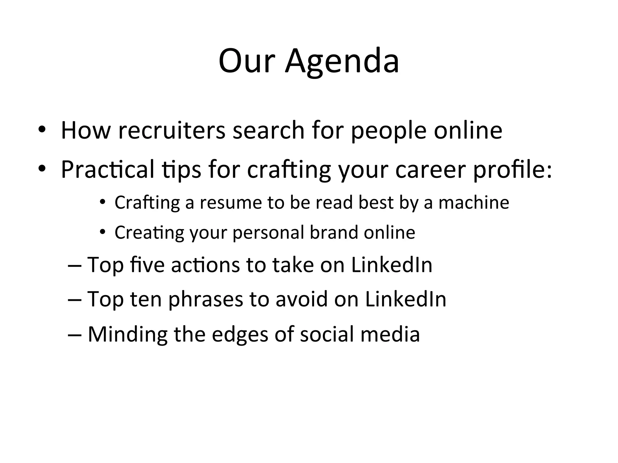 Our	
  Agenda	
  
•  How	
  recruiters	
  search	
  for	
  people	
  online	
  
•  Prac-cal	
  -ps	
  for	
  cra$ing	
  your	
  career	
  proﬁle:	
  
•  Cra$ing	
  a	
  resume	
  to	
  be	
  read	
  best	
  by	
  a	
  machine	
  
•  Crea-ng	
  your	
  personal	
  brand	
  online	
  
– Top	
  ﬁve	
  ac-ons	
  to	
  take	
  on	
  LinkedIn	
  
– Top	
  ten	
  phrases	
  to	
  avoid	
  on	
  LinkedIn	
  
– Minding	
  the	
  edges	
  of	
  social	
  media	
  
 