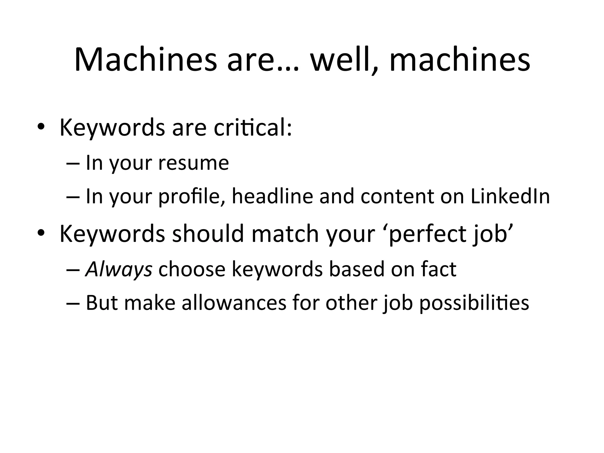 Machines	
  are…	
  well,	
  machines	
  
•  Keywords	
  are	
  cri-cal:	
  
– In	
  your	
  resume	
  
– In	
  your	
  proﬁle,	
  headline	
  and	
  content	
  on	
  LinkedIn	
  
•  Keywords	
  should	
  match	
  your	
  ‘perfect	
  job’	
  
– Always	
  choose	
  keywords	
  based	
  on	
  fact	
  
– But	
  make	
  allowances	
  for	
  other	
  job	
  possibili-es	
  
 