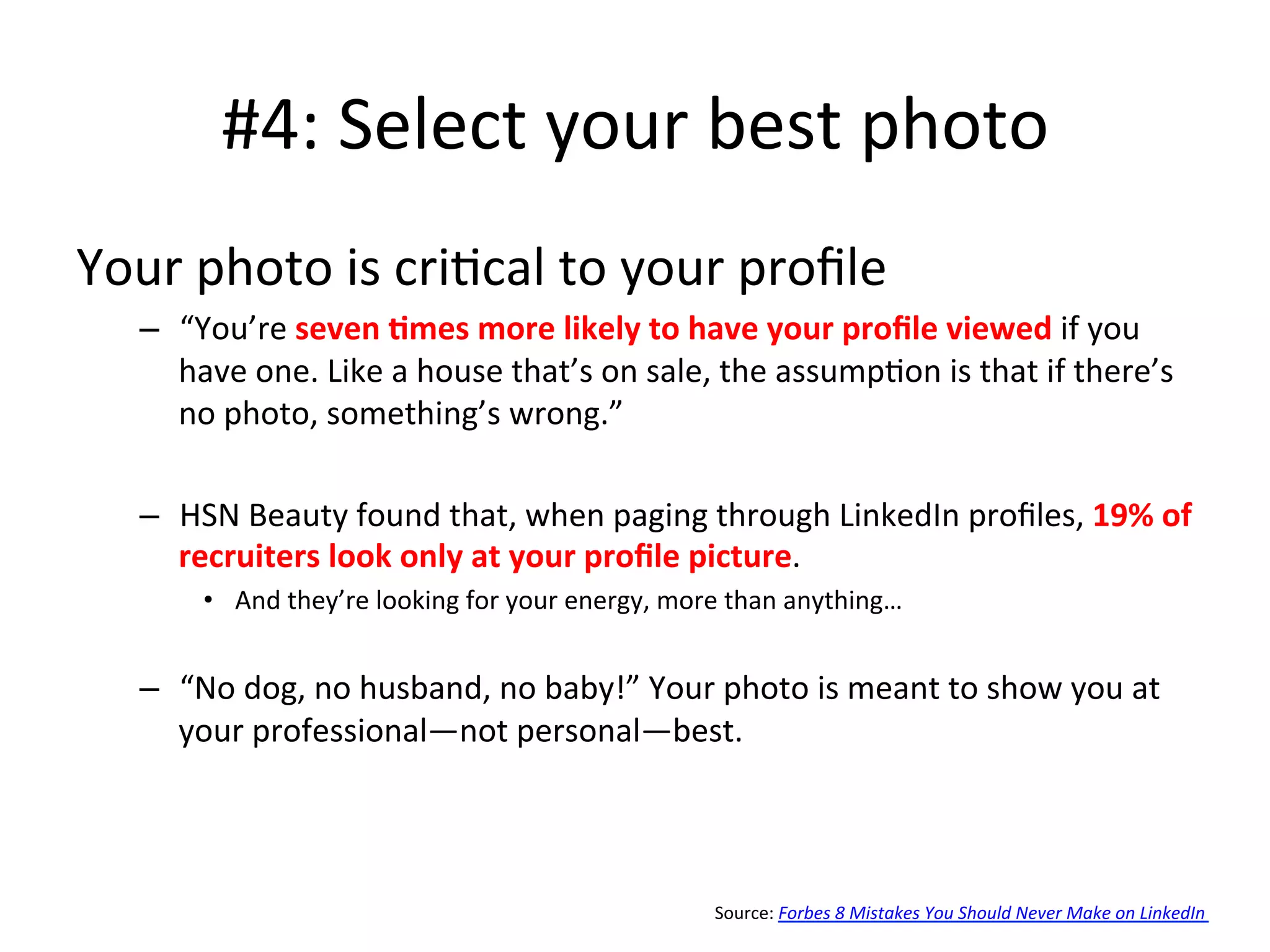 #4:	
  Select	
  your	
  best	
  photo	
  
Your	
  photo	
  is	
  cri-cal	
  to	
  your	
  proﬁle	
  
–  “You’re	
  seven	
  <mes	
  more	
  likely	
  to	
  have	
  your	
  proﬁle	
  viewed	
  if	
  you	
  
have	
  one.	
  Like	
  a	
  house	
  that’s	
  on	
  sale,	
  the	
  assump-on	
  is	
  that	
  if	
  there’s	
  
no	
  photo,	
  something’s	
  wrong.”	
  
–  HSN	
  Beauty	
  found	
  that,	
  when	
  paging	
  through	
  LinkedIn	
  proﬁles,	
  19%	
  of	
  
recruiters	
  look	
  only	
  at	
  your	
  proﬁle	
  picture.	
  
•  And	
  they’re	
  looking	
  for	
  your	
  energy,	
  more	
  than	
  anything…	
  
–  “No	
  dog,	
  no	
  husband,	
  no	
  baby!”	
  Your	
  photo	
  is	
  meant	
  to	
  show	
  you	
  at	
  
your	
  professional—not	
  personal—best.	
  
Source:	
  Forbes	
  8	
  Mistakes	
  You	
  Should	
  Never	
  Make	
  on	
  LinkedIn	
  
 