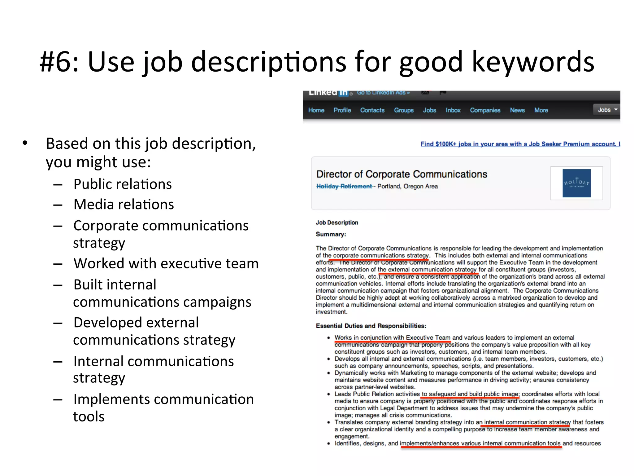 #6:	
  Use	
  job	
  descrip-ons	
  for	
  good	
  keywords	
  
•  Based	
  on	
  this	
  job	
  descrip-on,	
  
you	
  might	
  use:	
  
–  Public	
  rela-ons	
  
–  Media	
  rela-ons	
  
–  Corporate	
  communica-ons	
  
strategy	
  
–  Worked	
  with	
  execu-ve	
  team	
  
–  Built	
  internal	
  
communica-ons	
  campaigns	
  	
  
–  Developed	
  external	
  
communica-ons	
  strategy	
  
–  Internal	
  communica-ons	
  
strategy	
  
–  Implements	
  communica-on	
  
tools	
  
 