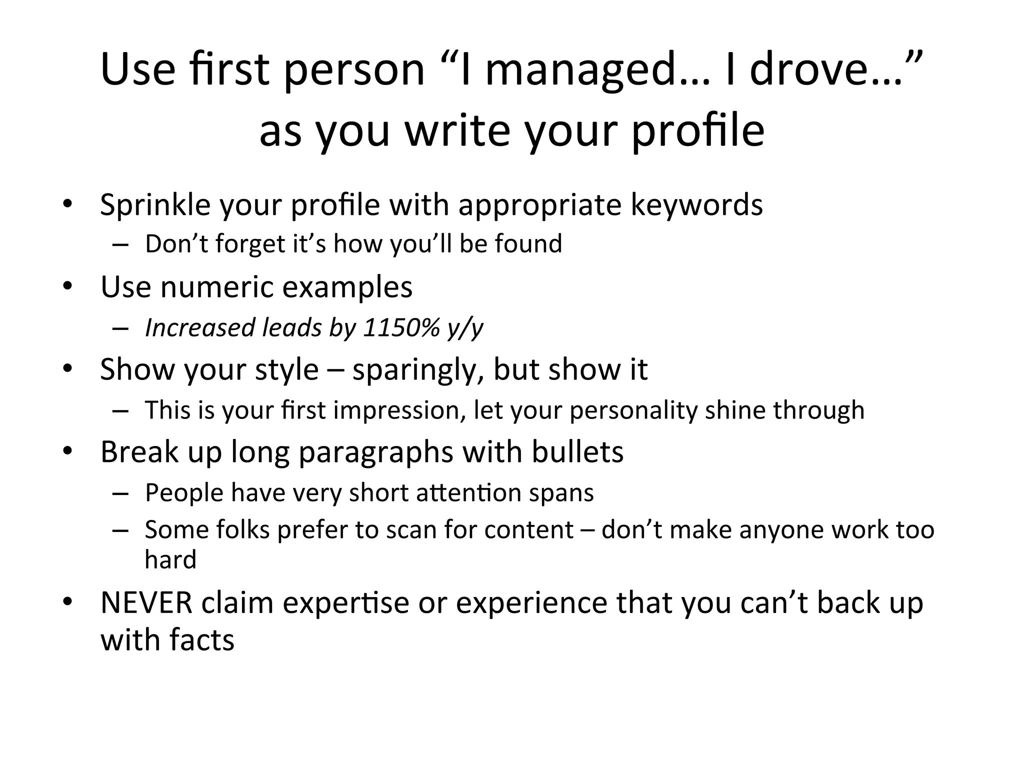 Use	
  ﬁrst	
  person	
  “I	
  managed…	
  I	
  drove…”	
  	
  
as	
  you	
  write	
  your	
  proﬁle	
  	
  
•  Sprinkle	
  your	
  proﬁle	
  with	
  appropriate	
  keywords	
  
–  Don’t	
  forget	
  it’s	
  how	
  you’ll	
  be	
  found	
  
•  Use	
  numeric	
  examples	
  
–  Increased	
  leads	
  by	
  1150%	
  y/y	
  
•  Show	
  your	
  style	
  –	
  sparingly,	
  but	
  show	
  it	
  
–  This	
  is	
  your	
  ﬁrst	
  impression,	
  let	
  your	
  personality	
  shine	
  through	
  
•  Break	
  up	
  long	
  paragraphs	
  with	
  bullets	
  
–  People	
  have	
  very	
  short	
  aten-on	
  spans	
  
–  Some	
  folks	
  prefer	
  to	
  scan	
  for	
  content	
  –	
  don’t	
  make	
  anyone	
  work	
  too	
  
hard	
  
•  NEVER	
  claim	
  exper-se	
  or	
  experience	
  that	
  you	
  can’t	
  back	
  up	
  
with	
  facts	
  
 