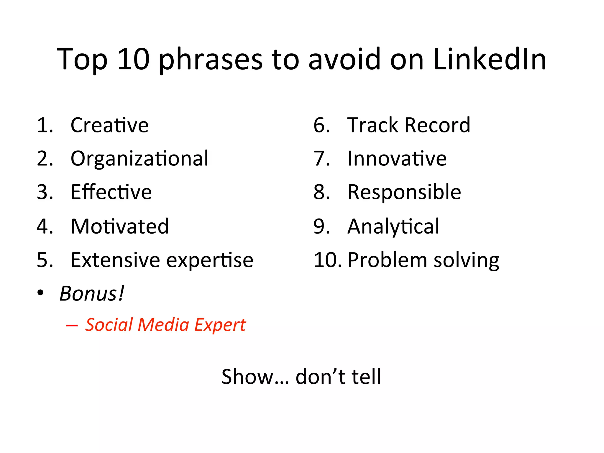 Top	
  10	
  phrases	
  to	
  avoid	
  on	
  LinkedIn	
  
1.  Crea-ve	
  
2.  Organiza-onal	
  
3.  Eﬀec-ve	
  
4.  Mo-vated	
  
5.  Extensive	
  exper-se	
  
•  Bonus!	
  	
  
–  Social	
  Media	
  Expert	
  
6.  Track	
  Record	
  
7.  Innova-ve	
  
8.  Responsible	
  
9.  Analy-cal	
  
10. Problem	
  solving	
  
Show…	
  don’t	
  tell	
  
 