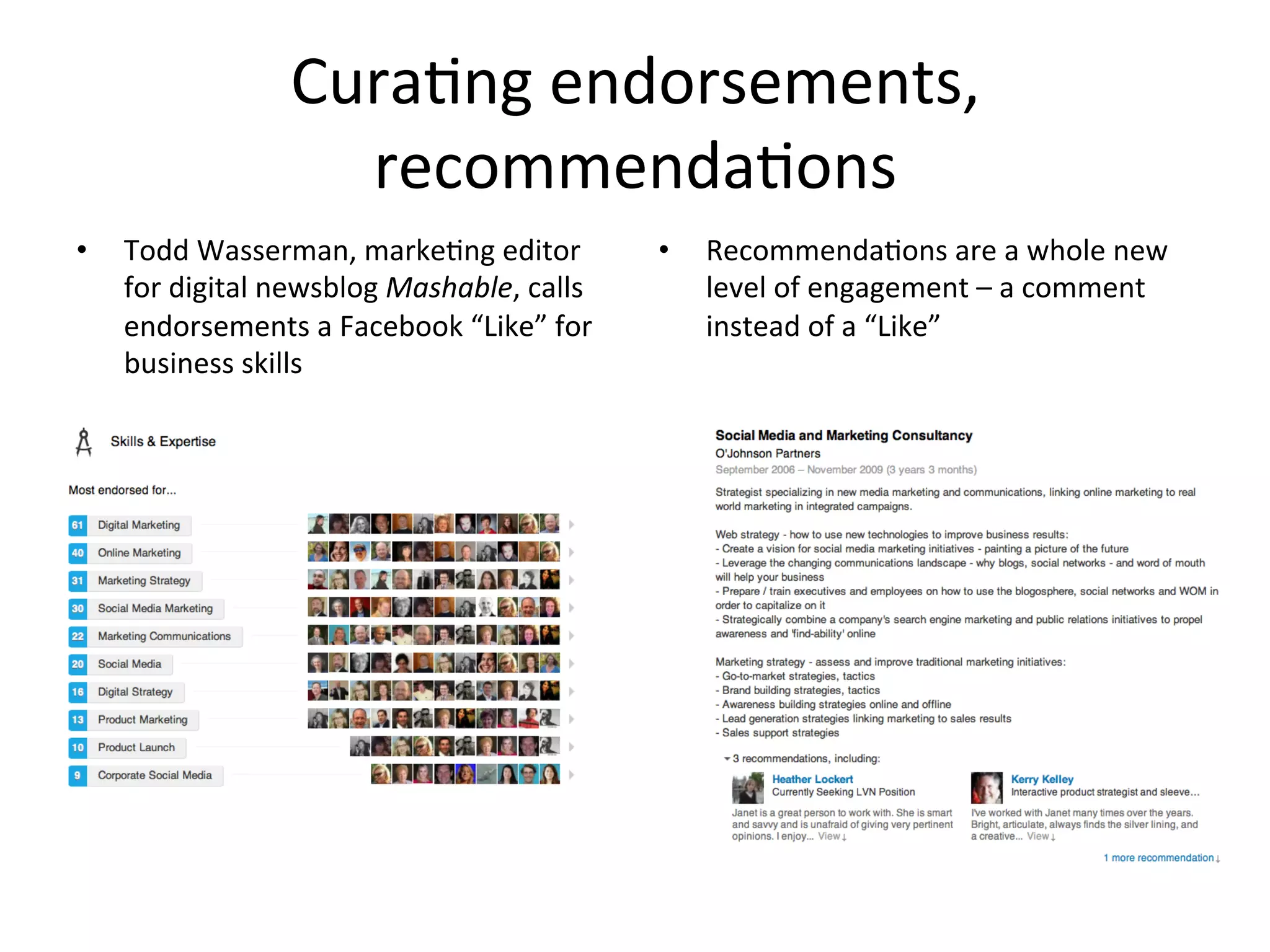 Cura-ng	
  endorsements,	
  
recommenda-ons	
  
•  Todd	
  Wasserman,	
  marke-ng	
  editor	
  
for	
  digital	
  newsblog	
  Mashable,	
  calls	
  
endorsements	
  a	
  Facebook	
  “Like”	
  for	
  
business	
  skills	
  
•  Recommenda-ons	
  are	
  a	
  whole	
  new	
  
level	
  of	
  engagement	
  –	
  a	
  comment	
  
instead	
  of	
  a	
  “Like”	
  
	
  
 