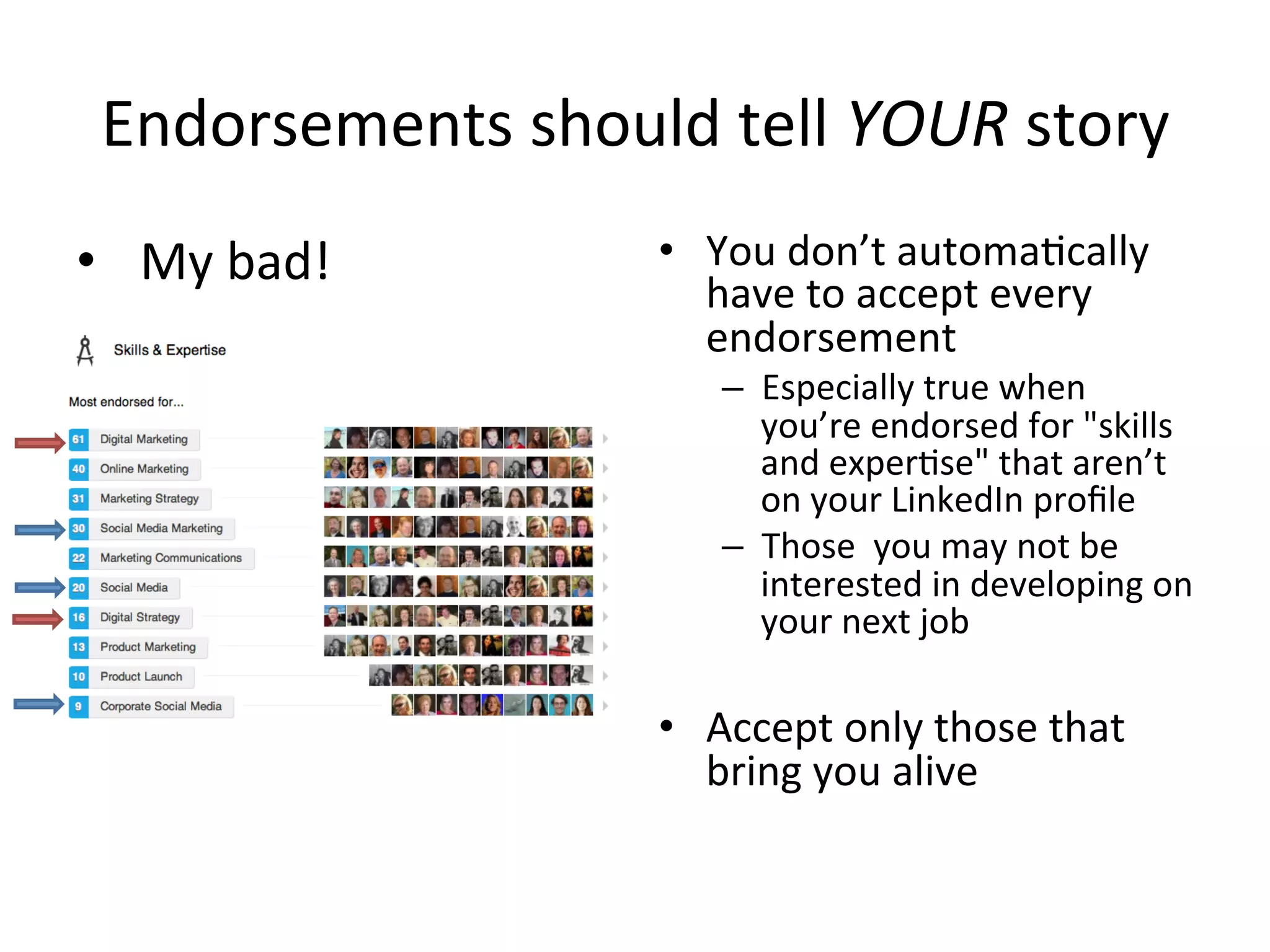 Endorsements	
  should	
  tell	
  YOUR	
  story	
  
•  You	
  don’t	
  automa-cally	
  
have	
  to	
  accept	
  every	
  
endorsement	
  	
  
–  Especially	
  true	
  when	
  
you’re	
  endorsed	
  for	
  "skills	
  
and	
  exper-se"	
  that	
  aren’t	
  
on	
  your	
  LinkedIn	
  proﬁle	
  	
  
–  Those	
  	
  you	
  may	
  not	
  be	
  
interested	
  in	
  developing	
  on	
  
your	
  next	
  job	
  
•  Accept	
  only	
  those	
  that	
  
bring	
  you	
  alive	
  
•  My	
  bad!	
  
 
