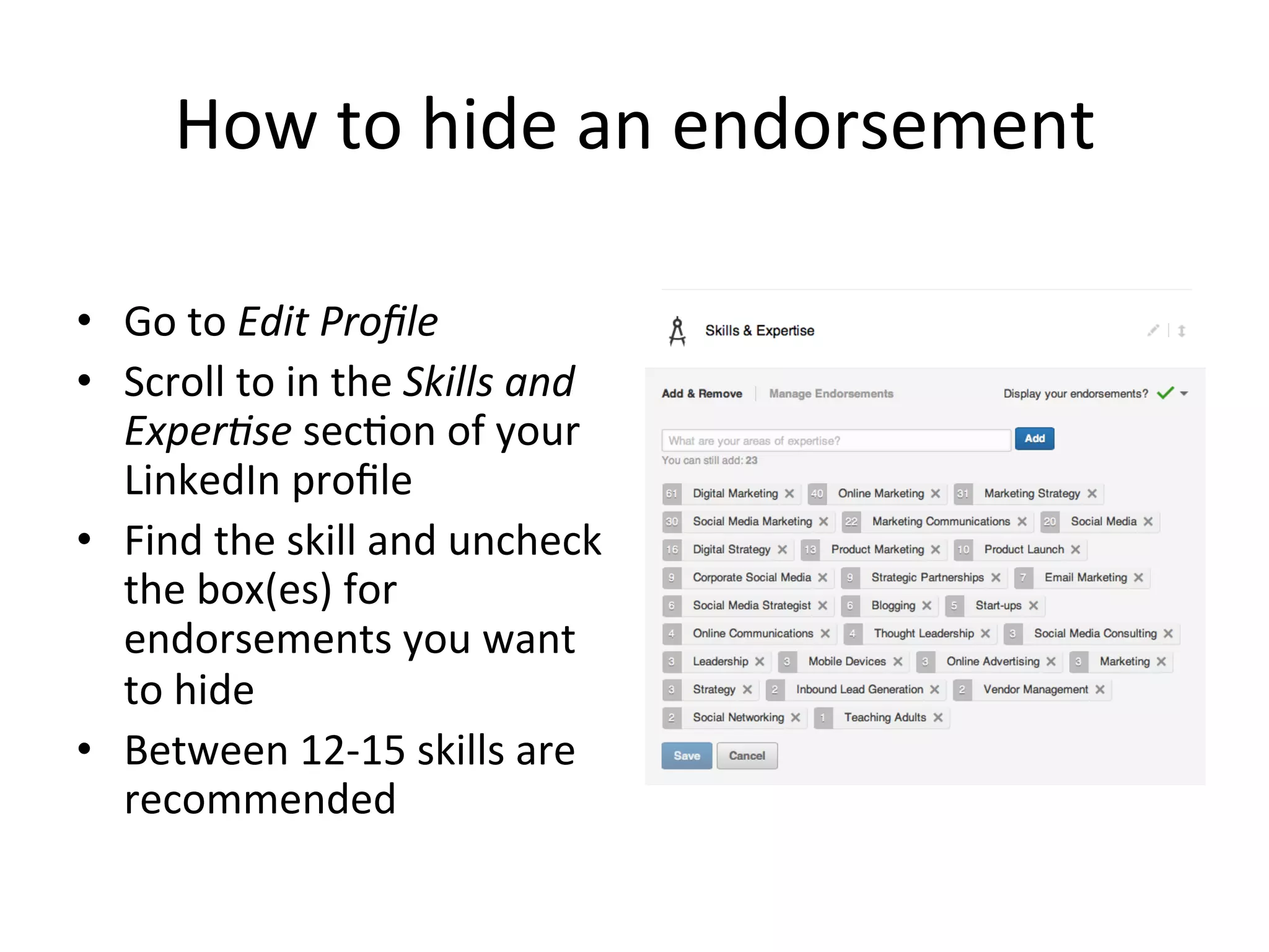 How	
  to	
  hide	
  an	
  endorsement	
  
•  Go	
  to	
  Edit	
  Proﬁle	
  
•  Scroll	
  to	
  in	
  the	
  Skills	
  and	
  
Exper;se	
  sec-on	
  of	
  your	
  
LinkedIn	
  proﬁle	
  
•  Find	
  the	
  skill	
  and	
  uncheck	
  
the	
  box(es)	
  for	
  
endorsements	
  you	
  want	
  
to	
  hide	
  
•  Between	
  12-­‐15	
  skills	
  are	
  
recommended	
  
 