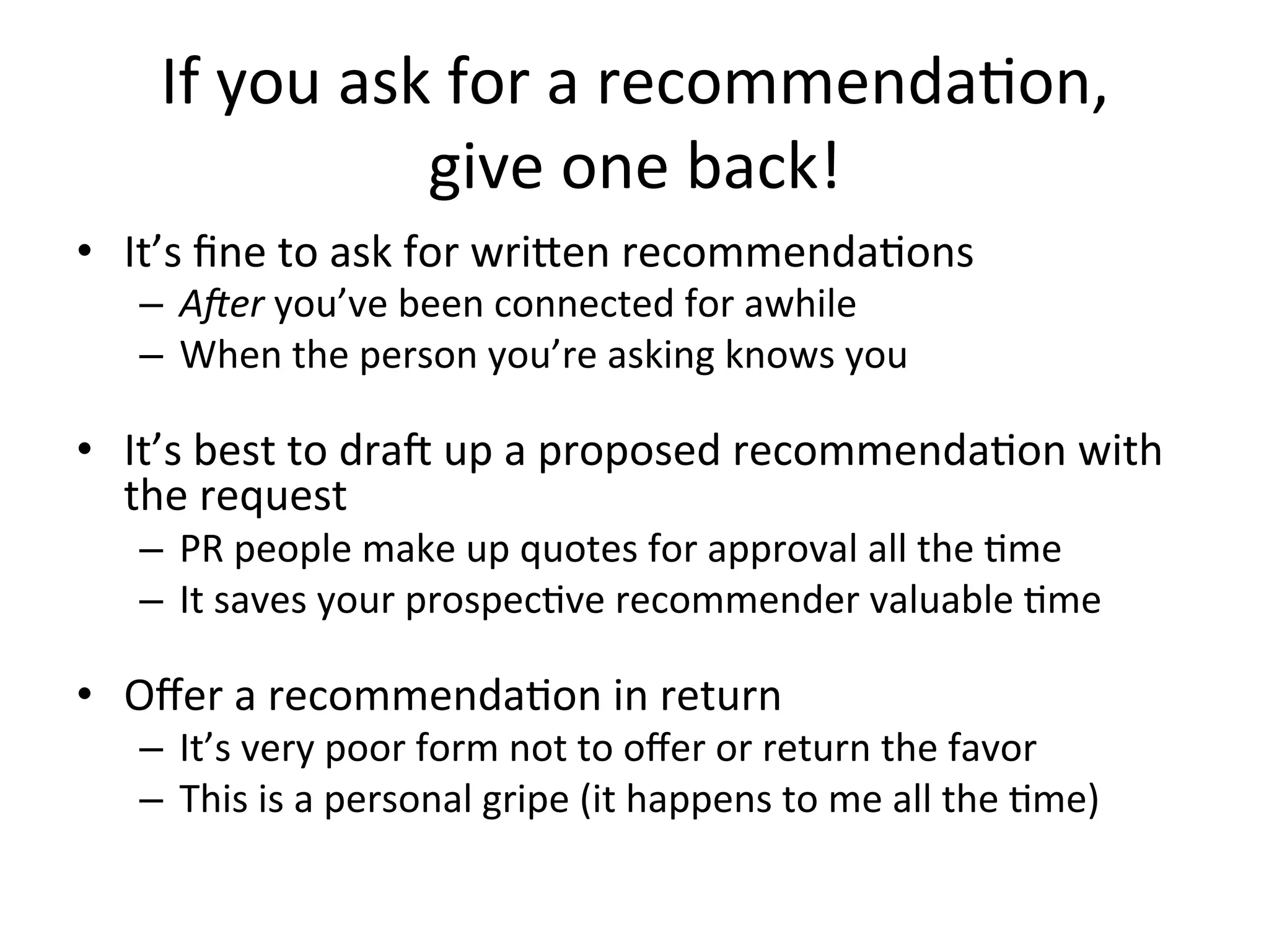 If	
  you	
  ask	
  for	
  a	
  recommenda-on,	
  	
  
give	
  one	
  back!	
  
•  It’s	
  ﬁne	
  to	
  ask	
  for	
  writen	
  recommenda-ons	
  
–  AZer	
  you’ve	
  been	
  connected	
  for	
  awhile	
  
–  When	
  the	
  person	
  you’re	
  asking	
  knows	
  you	
  
	
  
•  It’s	
  best	
  to	
  dra$	
  up	
  a	
  proposed	
  recommenda-on	
  with	
  
the	
  request	
  
–  PR	
  people	
  make	
  up	
  quotes	
  for	
  approval	
  all	
  the	
  -me	
  
–  It	
  saves	
  your	
  prospec-ve	
  recommender	
  valuable	
  -me	
  
	
  
•  Oﬀer	
  a	
  recommenda-on	
  in	
  return	
  
–  It’s	
  very	
  poor	
  form	
  not	
  to	
  oﬀer	
  or	
  return	
  the	
  favor	
  	
  
–  This	
  is	
  a	
  personal	
  gripe	
  (it	
  happens	
  to	
  me	
  all	
  the	
  -me)	
  
 