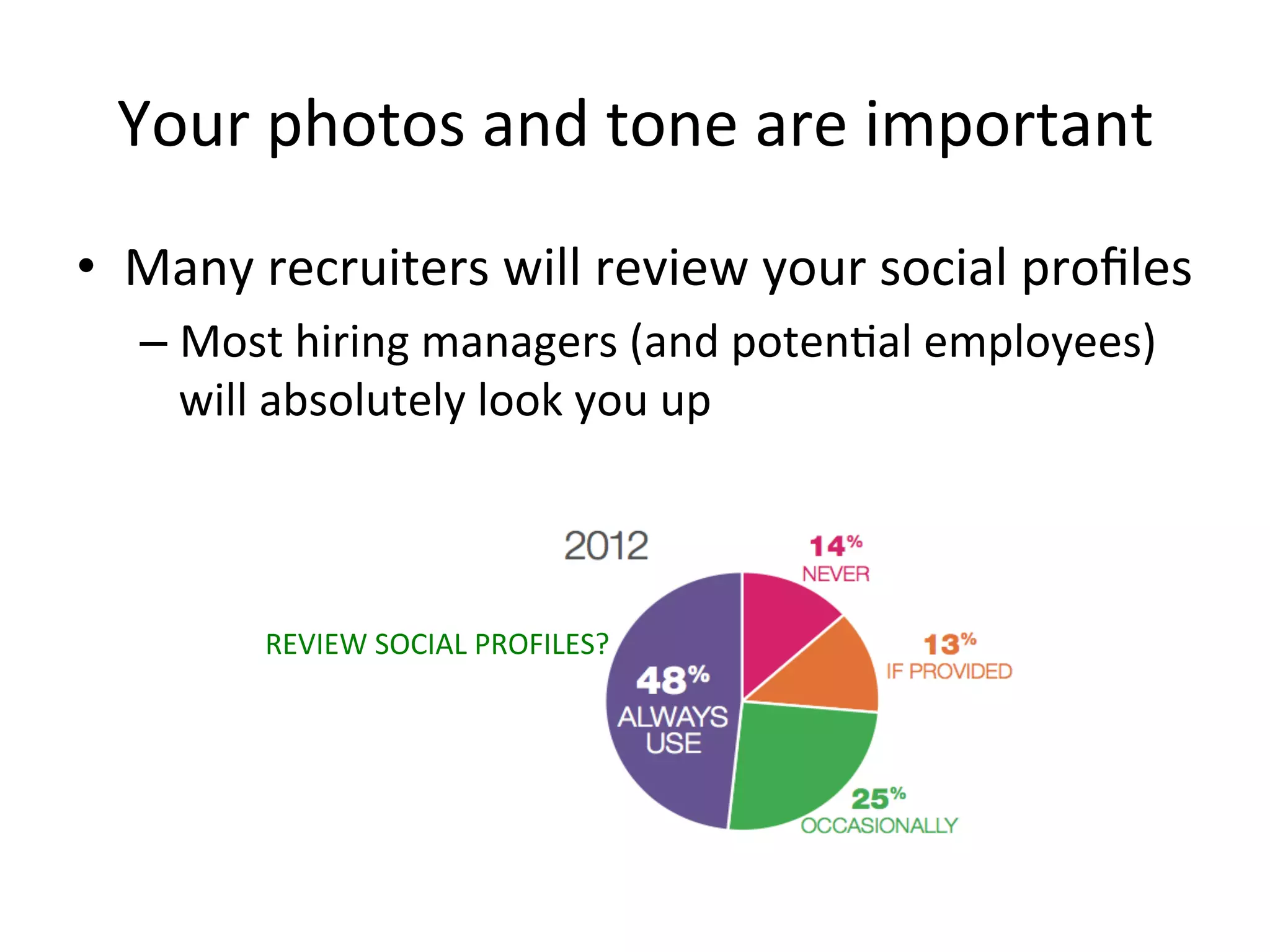 Your	
  photos	
  and	
  tone	
  are	
  important	
  
•  Many	
  recruiters	
  will	
  review	
  your	
  social	
  proﬁles	
  
– Most	
  hiring	
  managers	
  (and	
  poten-al	
  employees)	
  
will	
  absolutely	
  look	
  you	
  up	
  
REVIEW	
  SOCIAL	
  PROFILES?	
  
 