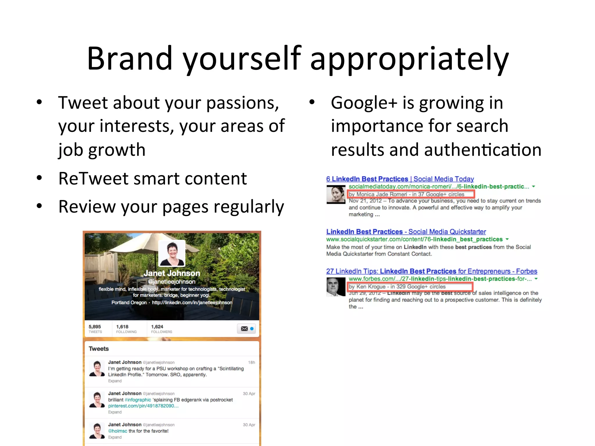 Brand	
  yourself	
  appropriately	
  
•  Tweet	
  about	
  your	
  passions,	
  
your	
  interests,	
  your	
  areas	
  of	
  
job	
  growth	
  
•  ReTweet	
  smart	
  content	
  
•  Review	
  your	
  pages	
  regularly	
  
•  Google+	
  is	
  growing	
  in	
  
importance	
  for	
  search	
  
results	
  and	
  authen-ca-on	
  
 