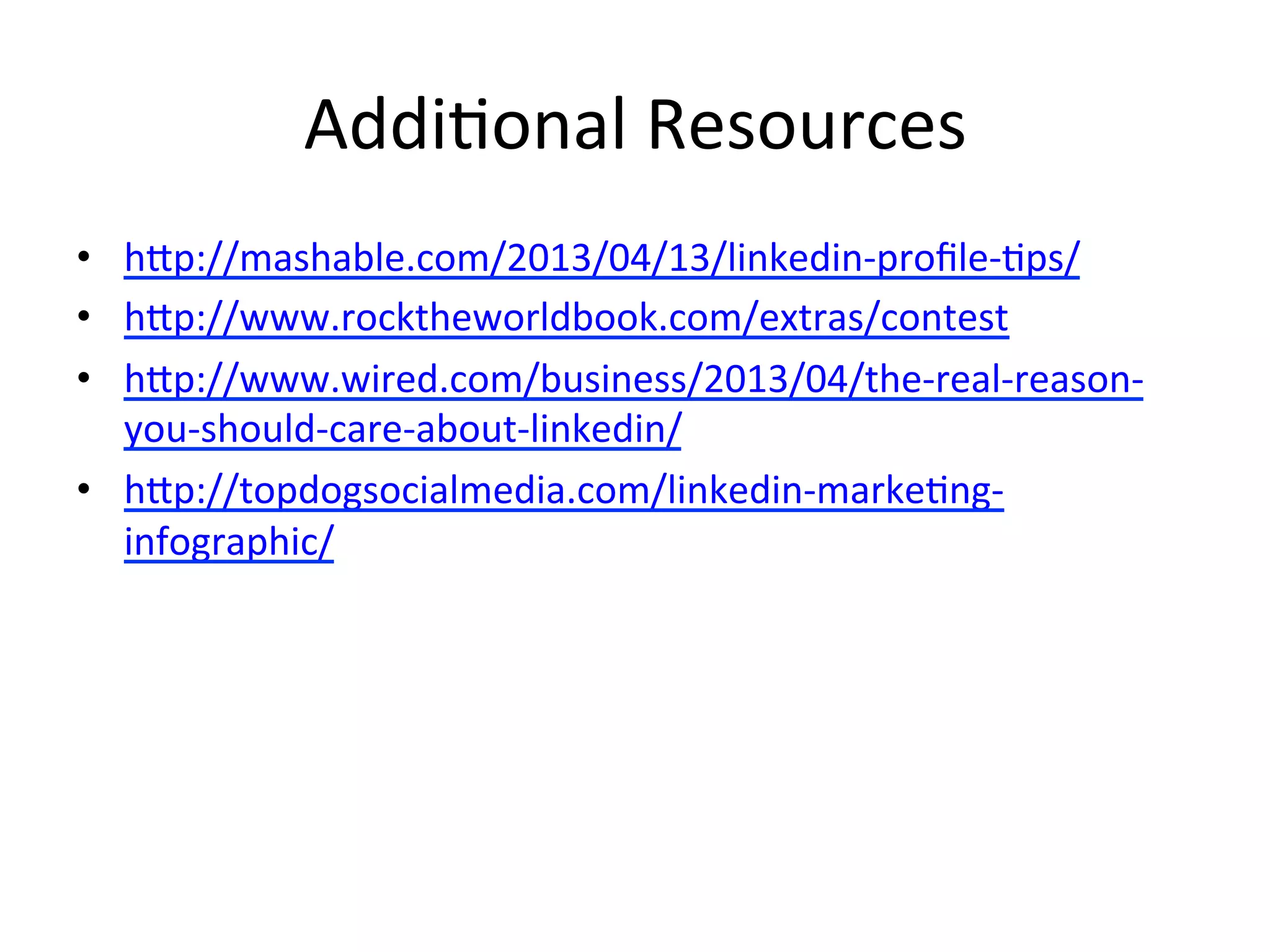 Addi-onal	
  Resources	
  
•  htp://mashable.com/2013/04/13/linkedin-­‐proﬁle-­‐-ps/	
  
•  htp://www.rocktheworldbook.com/extras/contest	
  
•  htp://www.wired.com/business/2013/04/the-­‐real-­‐reason-­‐
you-­‐should-­‐care-­‐about-­‐linkedin/	
  
•  htp://topdogsocialmedia.com/linkedin-­‐marke-ng-­‐
infographic/	
  
 