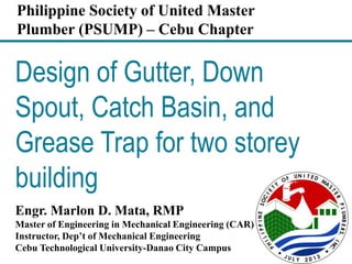 Design of Gutter, Down
Spout, Catch Basin, and
Grease Trap for two storey
building
Engr. Marlon D. Mata, RMP
Master of Engineering in Mechanical Engineering (CAR)
Instructor, Dep’t of Mechanical Engineering
Cebu Technological University-Danao City Campus
Philippine Society of United Master
Plumber (PSUMP) – Cebu Chapter
 