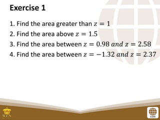 Exercise 1
1. Find the area greater than 𝑧 = 1
2. Find the area above 𝑧 = 1.5
3. Find the area between 𝑧 = 0.98 𝑎𝑛𝑑 𝑧 = 2.58
4. Find the area between 𝑧 = −1.32 𝑎𝑛𝑑 𝑧 = 2.37
 