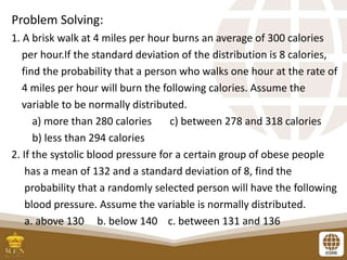 Problem Solving:
1. A brisk walk at 4 miles per hour burns an average of 300 calories
per hour.If the standard deviation of the distribution is 8 calories,
find the probability that a person who walks one hour at the rate of
4 miles per hour will burn the following calories. Assume the
variable to be normally distributed.
a) more than 280 calories c) between 278 and 318 calories
b) less than 294 calories
2. If the systolic blood pressure for a certain group of obese people
has a mean of 132 and a standard deviation of 8, find the
probability that a randomly selected person will have the following
blood pressure. Assume the variable is normally distributed.
a. above 130 b. below 140 c. between 131 and 136
 