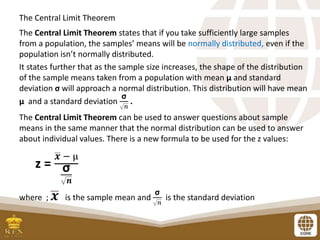 The Central Limit Theorem
The Central Limit Theorem states that if you take sufficiently large samples
from a population, the samples’ means will be normally distributed, even if the
population isn’t normally distributed.
It states further that as the sample size increases, the shape of the distribution
of the sample means taken from a population with mean µ and standard
deviation σ will approach a normal distribution. This distribution will have mean
µ and a standard deviation
σ
𝑛
.
The Central Limit Theorem can be used to answer questions about sample
means in the same manner that the normal distribution can be used to answer
about individual values. There is a new formula to be used for the z values:
z =
𝒙 − µ
σ
𝒏
where ; 𝒙 is the sample mean and
σ
𝑛
is the standard deviation
 