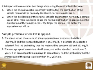 It is important to remember two things when using the central limit theorem:
1. When the original variable is normally distributed, the distribution of the
sample means will be normally distributed, for any sample size n.
2. When the distribution of the original variable departs from normality, a sample
size of 30 or more is needed to use the normal distribution to approximate the
distribution of the sample means. The larger the sample, the better the
approximation will be.
Sample problems where CLT is applied:
1. The mean serum cholesterol of a large population of overweight adults is
220 mg/dl and the standard deviation is 16.3 mg/dl. If a sample of 30 adults is
selected, find the probability that the mean will be between 220 and 222 mg/dl.
2. The average age of accountants is 43 years, and with a standard deviation of 5
years. If an accountant firm employs 30 accountants, find the probability that the
average age of the group is greater than 44.2 years old.
 