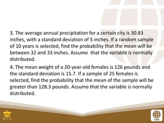 3. The average annual precipitation for a certain city is 30.83
inches, with a standard deviation of 5 inches. If a random sample
of 10 years is selected, find the probability that the mean will be
between 32 and 33 inches. Assume that the variable is normally
distributed.
4. The mean weight of a 20-year-old females is 126 pounds and
the standard deviation is 15.7. If a sample of 25 females is
selected, find the probability that the mean of the sample will be
greater than 128.3 pounds. Assume that the variable is normally
distributed.
 