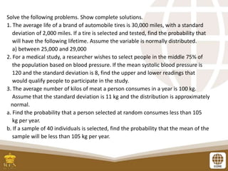 Solve the following problems. Show complete solutions.
1. The average life of a brand of automobile tires is 30,000 miles, with a standard
deviation of 2,000 miles. If a tire is selected and tested, find the probability that
will have the following lifetime. Assume the variable is normally distributed.
a) between 25,000 and 29,000
2. For a medical study, a researcher wishes to select people in the middle 75% of
the population based on blood pressure. If the mean systolic blood pressure is
120 and the standard deviation is 8, find the upper and lower readings that
would qualify people to participate in the study.
3. The average number of kilos of meat a person consumes in a year is 100 kg.
Assume that the standard deviation is 11 kg and the distribution is approximately
normal.
a. Find the probability that a person selected at random consumes less than 105
kg per year.
b. If a sample of 40 individuals is selected, find the probability that the mean of the
sample will be less than 105 kg per year.
 