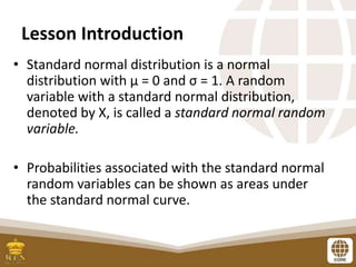 Lesson Introduction
• Standard normal distribution is a normal
distribution with μ = 0 and σ = 1. A random
variable with a standard normal distribution,
denoted by X, is called a standard normal random
variable.
• Probabilities associated with the standard normal
random variables can be shown as areas under
the standard normal curve.
 