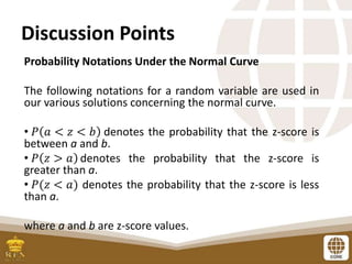 Discussion Points
Probability Notations Under the Normal Curve
The following notations for a random variable are used in
our various solutions concerning the normal curve.
• 𝑃 𝑎 < 𝑧 < 𝑏 denotes the probability that the z-score is
between a and b.
• 𝑃 𝑧 > 𝑎 denotes the probability that the z-score is
greater than a.
• 𝑃(𝑧 < 𝑎) denotes the probability that the z-score is less
than a.
where a and b are z-score values.
 