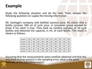 Example
Study the following situation and do the task. Then, answer the
following questions or supply the missing information.
Mr. Santiago’s company sells bottled coconut juice. He claims that a
bottle contains 500 ml of such juice. A consumer group wanted to
know if his claim is true. They took six random samples of 10 such
bottles and obtained the capacity, in ml, of each bottle. The result is
shown as follows:
Assuming that the measurements were carefully obtained and that the
only kind of error present is the sampling error, what is the point
estimate of the population mean?
 