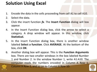 Solution Using Excel
1. Encode the data in the cells proceeding from cell A1 to cell A10.
2. Select the data.
3. Click the insert function fx. The Insert Function dialog will box
appear.
4. In the Insert Function dialog box, click the arrow to select a
category. A drop window will appear. In this window, click
Statistical.
5. In the Insert Function dialog box, there is another window
labeled Select a function. Click AVERAGE. At the bottom of the
box, click OK.
6. Another dialog box will appear. This is the Function Arguments
box. There are two smaller windows in the box labeled Number
1 and Number 2. In the window Number 1, write A1:A10. The
computer reads the numbers encoded in Column A Row 1,
Column A Row 2, and so on to Column A Row 10.
 