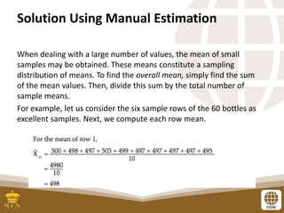 Solution Using Manual Estimation
When dealing with a large number of values, the mean of small
samples may be obtained. These means constitute a sampling
distribution of means. To find the overall mean, simply find the sum
of the mean values. Then, divide this sum by the total number of
sample means.
For example, let us consider the six sample rows of the 60 bottles as
excellent samples. Next, we compute each row mean.
 