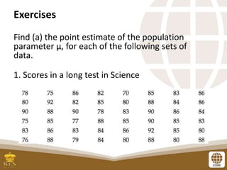 Exercises
Find (a) the point estimate of the population
parameter μ, for each of the following sets of
data.
1. Scores in a long test in Science
 