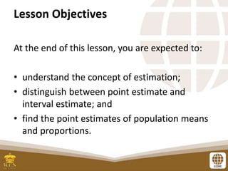 Lesson Objectives
At the end of this lesson, you are expected to:
• understand the concept of estimation;
• distinguish between point estimate and
interval estimate; and
• find the point estimates of population means
and proportions.
 