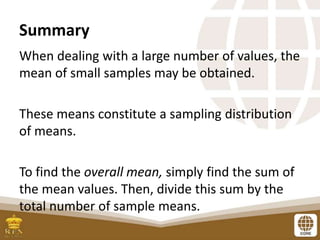 Summary
When dealing with a large number of values, the
mean of small samples may be obtained.
These means constitute a sampling distribution
of means.
To find the overall mean, simply find the sum of
the mean values. Then, divide this sum by the
total number of sample means.
 