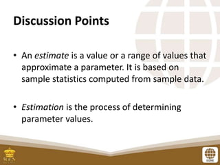 Discussion Points
• An estimate is a value or a range of values that
approximate a parameter. It is based on
sample statistics computed from sample data.
• Estimation is the process of determining
parameter values.
 