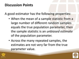 Discussion Points
A good estimator has the following properties:
• When the mean of a sample statistic from a
large number of different random samples
equals the true population parameter, then
the sample statistic is an unbiased estimate
of the population parameter.
• Across the many repeated samples, the
estimates are not very far from the true
parameter value.
 