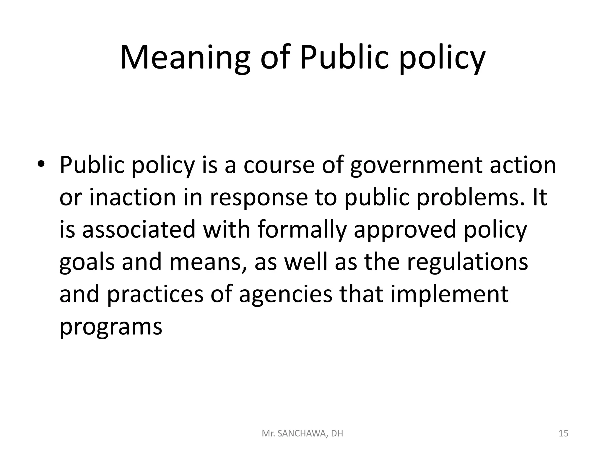 Meaning of Public policy
• Public policy is a course of government action
or inaction in response to public problems. It
is associated with formally approved policy
goals and means, as well as the regulations
and practices of agencies that implement
programs
15Mr. SANCHAWA, DH
 