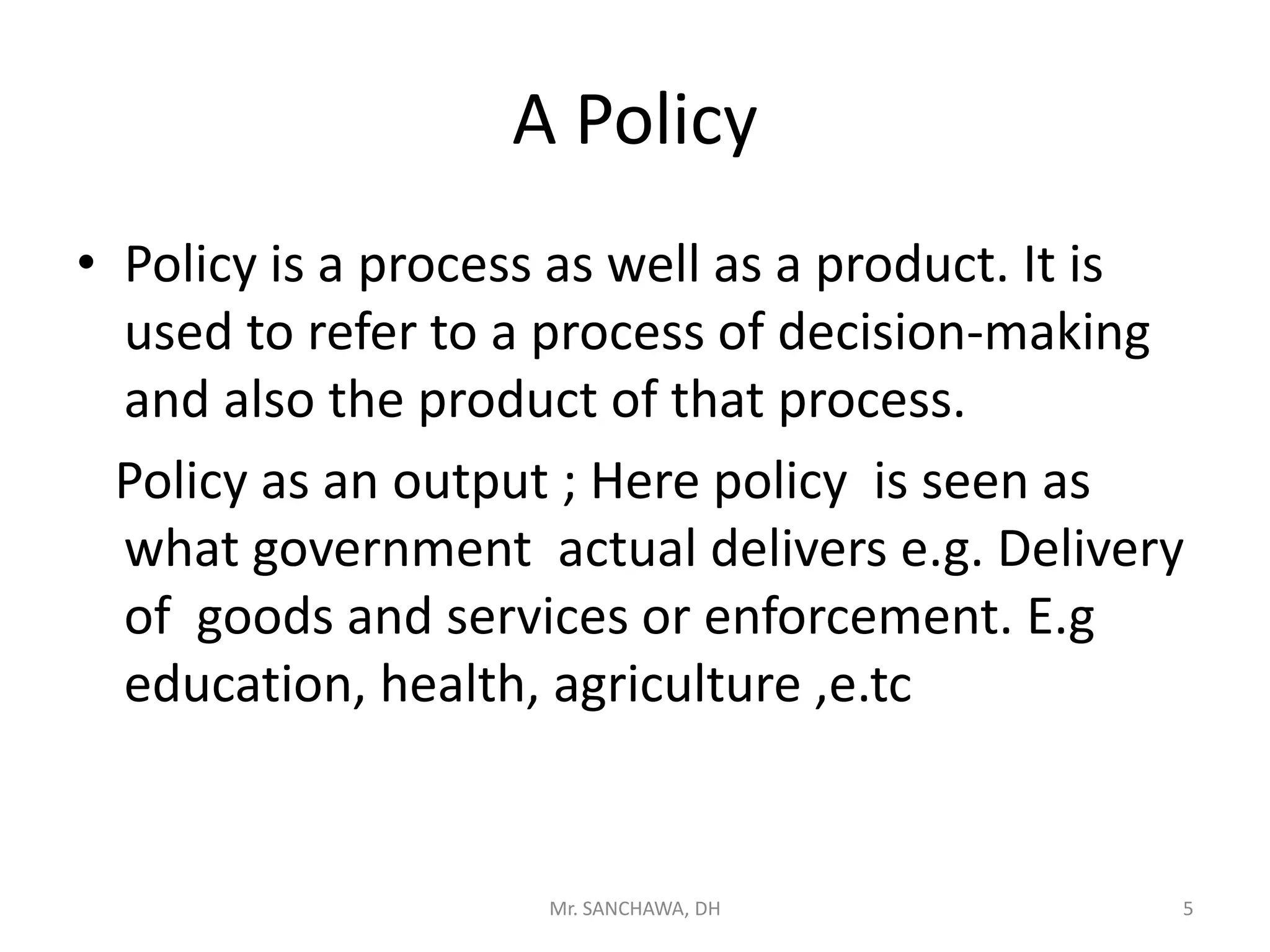 A Policy
• Policy is a process as well as a product. It is
used to refer to a process of decision-making
and also the product of that process.
Policy as an output ; Here policy is seen as
what government actual delivers e.g. Delivery
of goods and services or enforcement. E.g
education, health, agriculture ,e.tc
5Mr. SANCHAWA, DH
 