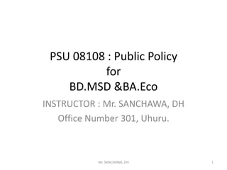 PSU 08108 : Public Policy
for
BD.MSD &BA.Eco
INSTRUCTOR : Mr. SANCHAWA, DH
Office Number 301, Uhuru.
1Mr. SANCHAWA, DH
 