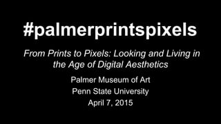 #palmerprintspixels
From Prints to Pixels: Looking and Living in
the Age of Digital Aesthetics
Palmer Museum of Art
Penn State University
April 7, 2015
 