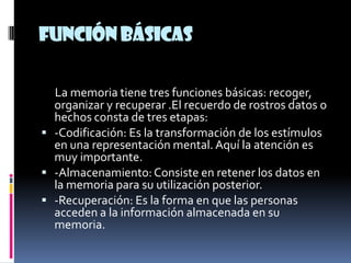 Función básicas

  La memoria tiene tres funciones básicas: recoger,
  organizar y recuperar .El recuerdo de rostros datos o
  hechos consta de tres etapas:
 -Codificación: Es la transformación de los estímulos
  en una representación mental. Aquí la atención es
  muy importante.
 -Almacenamiento: Consiste en retener los datos en
  la memoria para su utilización posterior.
 -Recuperación: Es la forma en que las personas
  acceden a la información almacenada en su
  memoria.
 