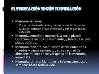 Clasificación según su duración

 Memoria sensorial:
   Visual: de escasa duración, menos de medio segundo.
   Auditiva: también breve, entre uno y dos segundos de
    duración.
 Memoria inmediata (memoria a corto plazo):
  Duración de menos de un minuto, y limitada a unos
  pocos objetos.
 Memoria reciente: Su duración oscila entre unos
  minutos y varias semanas, y su capacidad de
  almacenamiento es mayor que la de la memoria
  inmediata.
 Memoria remota: Mantiene la información desde
  semanas hasta toda la vida.
 