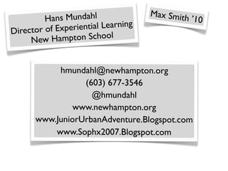 Max Smith
         Hans Mundahl                            ’10
Director of Ex periential Learning
     New  Hampton School


           hmundahl@newhampton.org
                 (603) 677-3546
                   @hmundahl
               www.newhampton.org
      www.JuniorUrbanAdventure.Blogspot.com
          www.Sophx2007.Blogspot.com
 